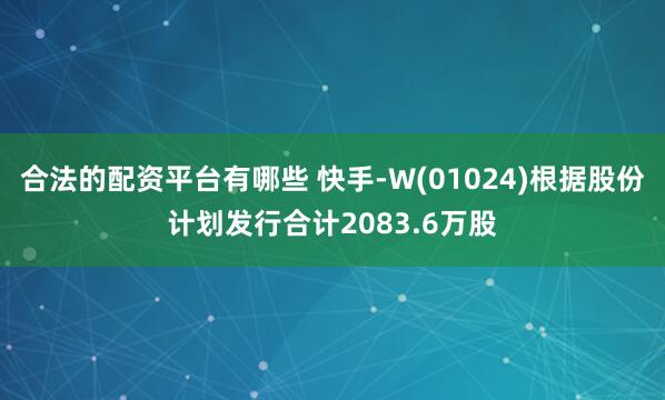合法的配资平台有哪些 快手-W(01024)根据股份计划发行合计2083.6万股