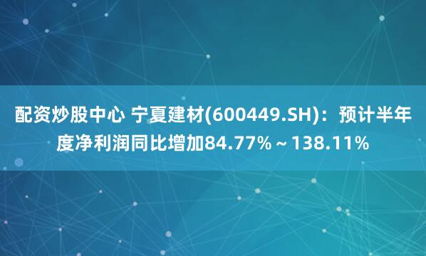 配资炒股中心 宁夏建材(600449.SH)：预计半年度净利润同比增加84.77%～138.11%