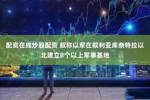 配资在线炒股配资 叙称以军在叙利亚库奈特拉以北建立8个以上军事基地