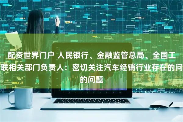 配资世界门户 人民银行、金融监管总局、全国工商联相关部门负责人：密切关注汽车经销行业存在的问题