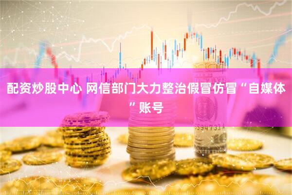 配资炒股中心 网信部门大力整治假冒仿冒“自媒体”账号