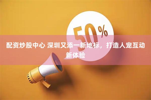 配资炒股中心 深圳又添一新地标，打造人宠互动新体验