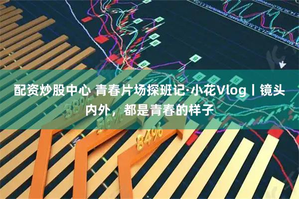 配资炒股中心 青春片场探班记·小花Vlog丨镜头内外，都是青春的样子