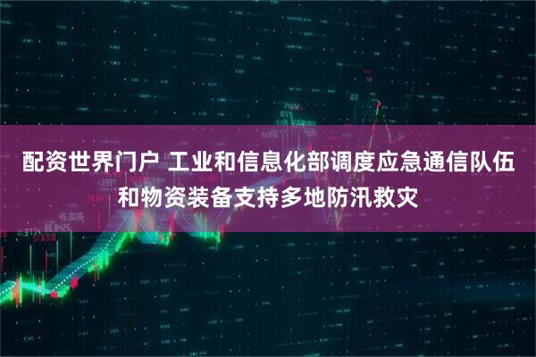 配资世界门户 工业和信息化部调度应急通信队伍和物资装备支持多地防汛救灾