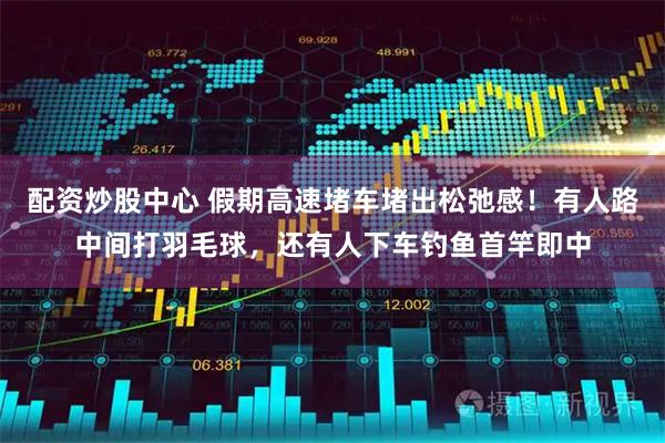 配资炒股中心 假期高速堵车堵出松弛感！有人路中间打羽毛球，还有人下车钓鱼首竿即中