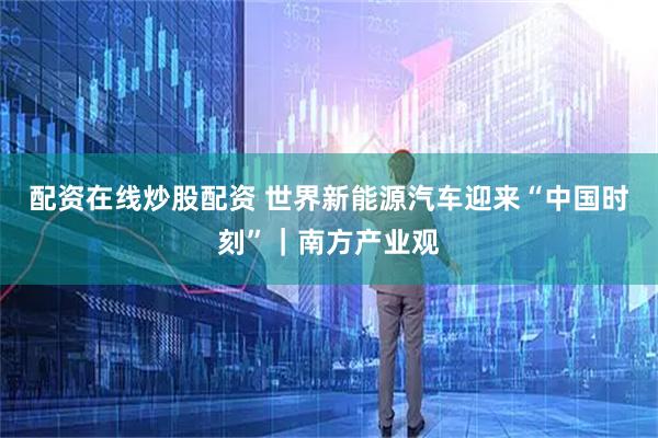 配资在线炒股配资 世界新能源汽车迎来“中国时刻”｜南方产业观