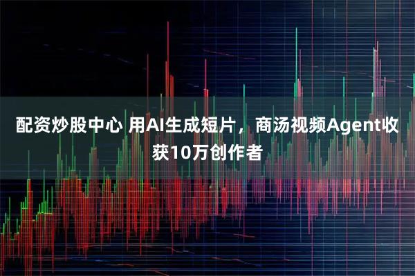 配资炒股中心 用AI生成短片，商汤视频Agent收获10万创作者