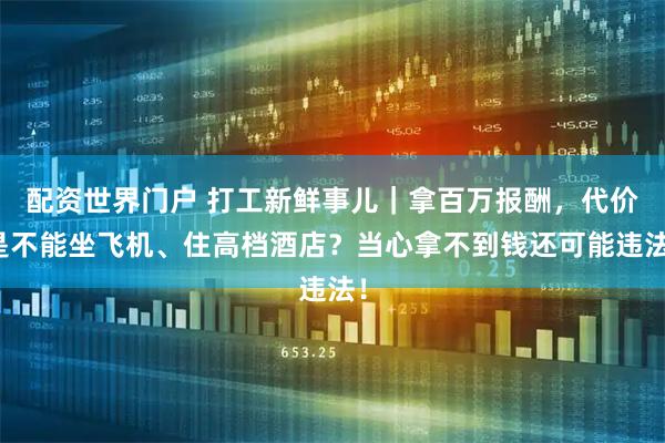 配资世界门户 打工新鲜事儿｜拿百万报酬，代价是不能坐飞机、住高档酒店？当心拿不到钱还可能违法！