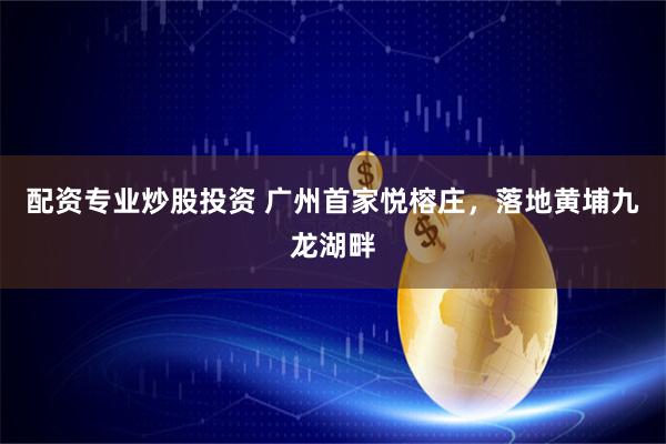 配资专业炒股投资 广州首家悦榕庄，落地黄埔九龙湖畔