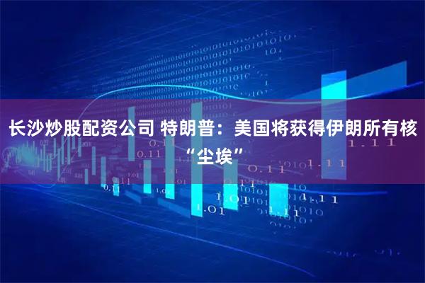 长沙炒股配资公司 特朗普：美国将获得伊朗所有核“尘埃”